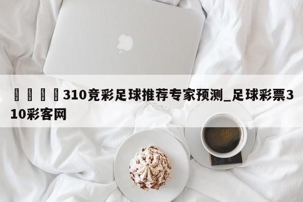 🍊310竞彩足球推荐专家预测_足球彩票310彩客网