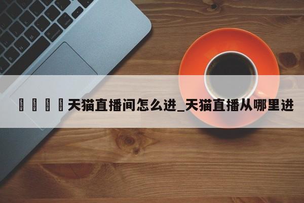 🍊天猫直播间怎么进_天猫直播从哪里进
