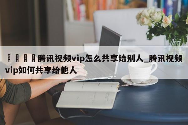 🍊腾讯视频vip怎么共享给别人_腾讯视频vip如何共享给他人