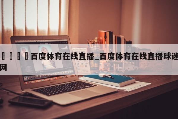 🍊百度体育在线直播_百度体育在线直播球迷网