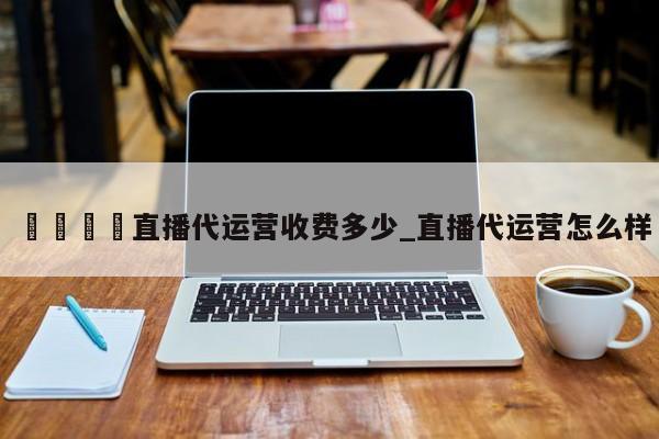 🍊直播代运营收费多少_直播代运营怎么样