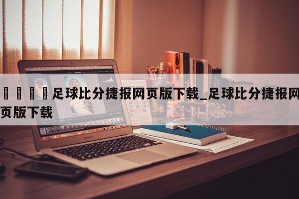🍊足球比分捷报网页版下载_足球比分捷报网页版下载