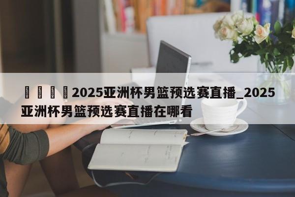 🍊2025亚洲杯男篮预选赛直播_2025亚洲杯男篮预选赛直播在哪看