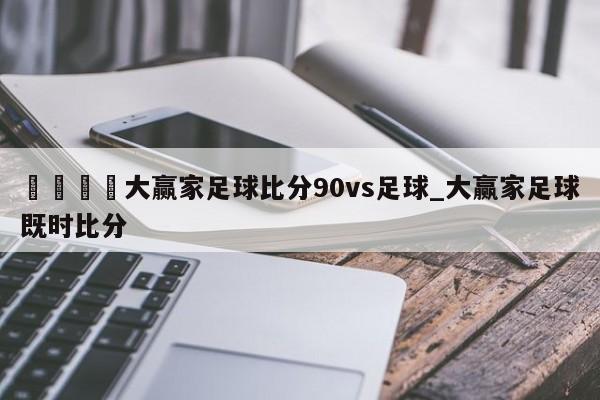 🍊大赢家足球比分90vs足球_大赢家足球既时比分