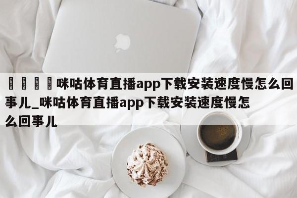 🍊咪咕体育直播app下载安装速度慢怎么回事儿_咪咕体育直播app下载安装速度慢怎么回事儿