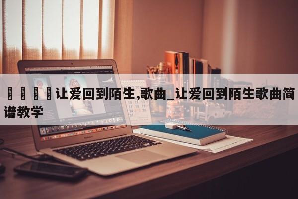 🍊让爱回到陌生,歌曲_让爱回到陌生歌曲简谱教学