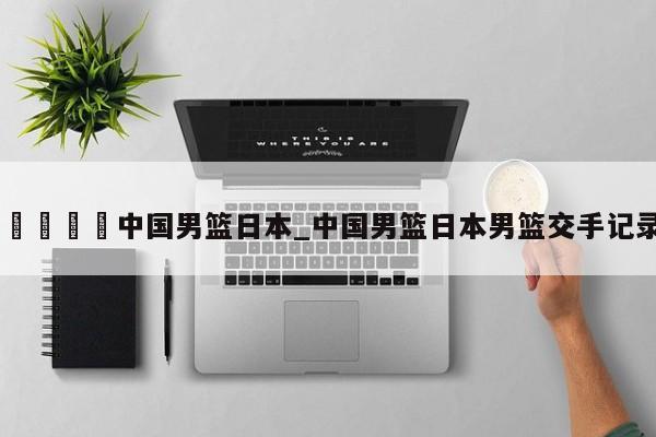 🍊中国男篮日本_中国男篮日本男篮交手记录