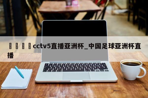 🍊cctv5直播亚洲杯_中国足球亚洲杯直播