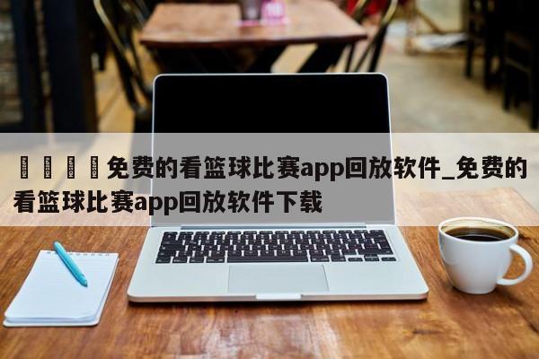 🍊免费的看篮球比赛app回放软件_免费的看篮球比赛app回放软件下载