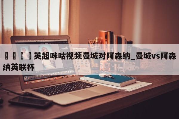 🍊英超咪咕视频曼城对阿森纳_曼城vs阿森纳英联杯