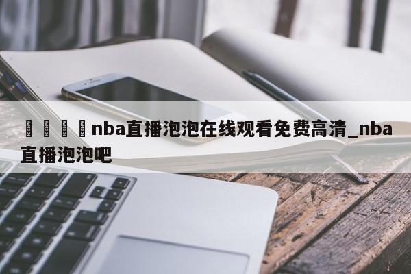 🍊nba直播泡泡在线观看免费高清_nba直播泡泡吧