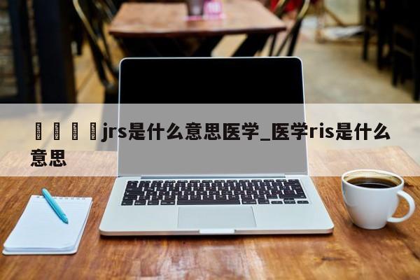 🍊jrs是什么意思医学_医学ris是什么意思